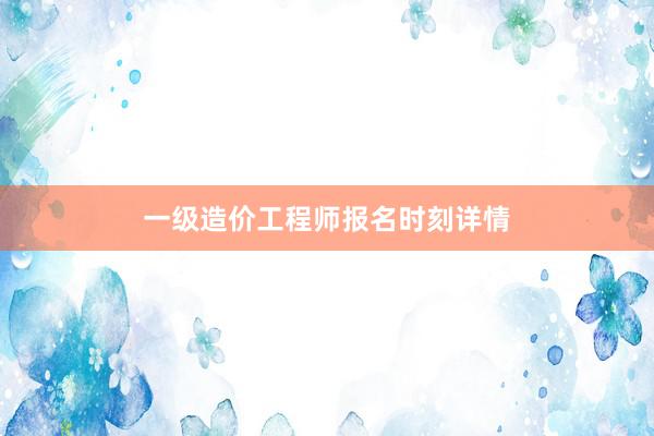 一级造价工程师报名时刻详情