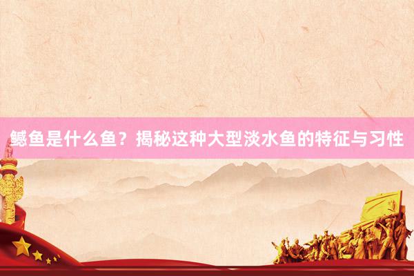 鳡鱼是什么鱼？揭秘这种大型淡水鱼的特征与习性